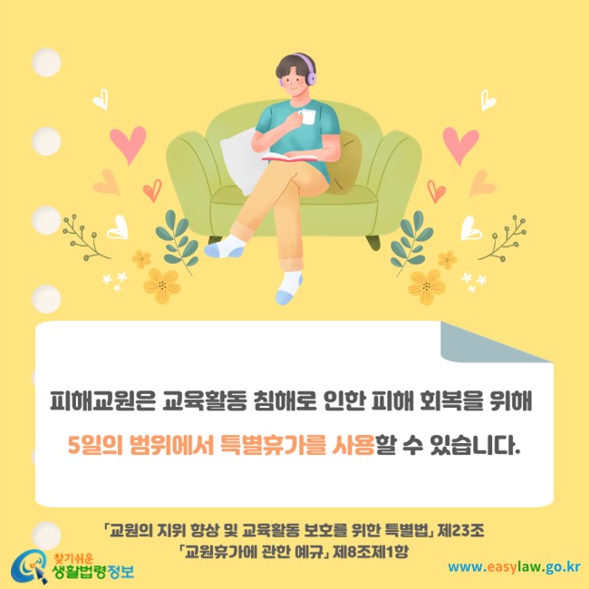 피해교원은 교육활동 침해로 인한 피해 회복을 위해 5일의 범위에서 특별휴가를 사용할 수 있습니다(「교원의 지위 향상 및 교육활동 보호를 위한 특별법」 제23조 및 「교원휴가에 관한 예규」 제8조제1항).
찾기쉬운 생활법령정보(www.easylaw.go.kr)