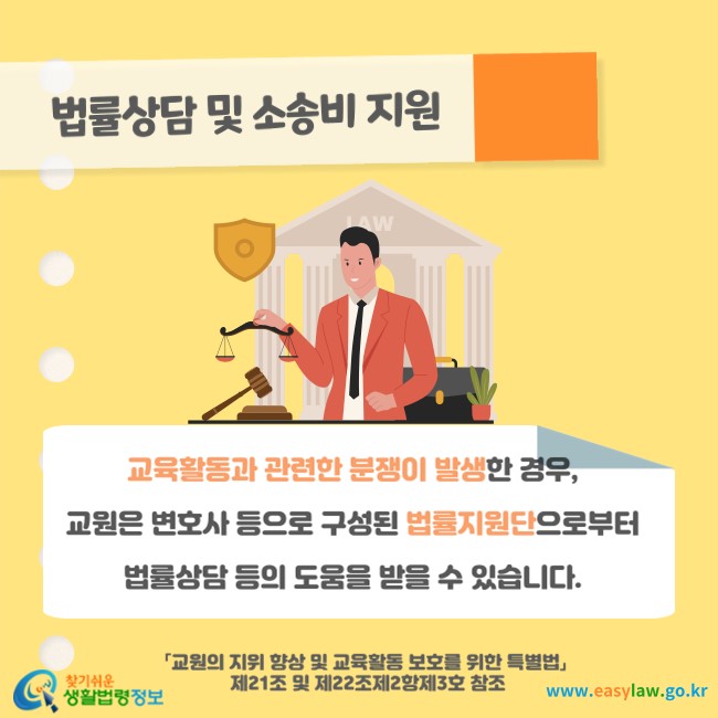 법률상담 및 소송비 지원
교육활동과 관련한 분쟁이 발생한 경우, 교원은 변호사 등으로 구성된 법률지원단으로부터 법률상담 등의 도움을 받을 수 있습니다(「교원의 지위 향상 및 교육활동 보호를 위한 특별법」 제21조 및 제22조제2항제3호 참조). 
찾기쉬운 생활법령정보(www.easylaw.go.kr)