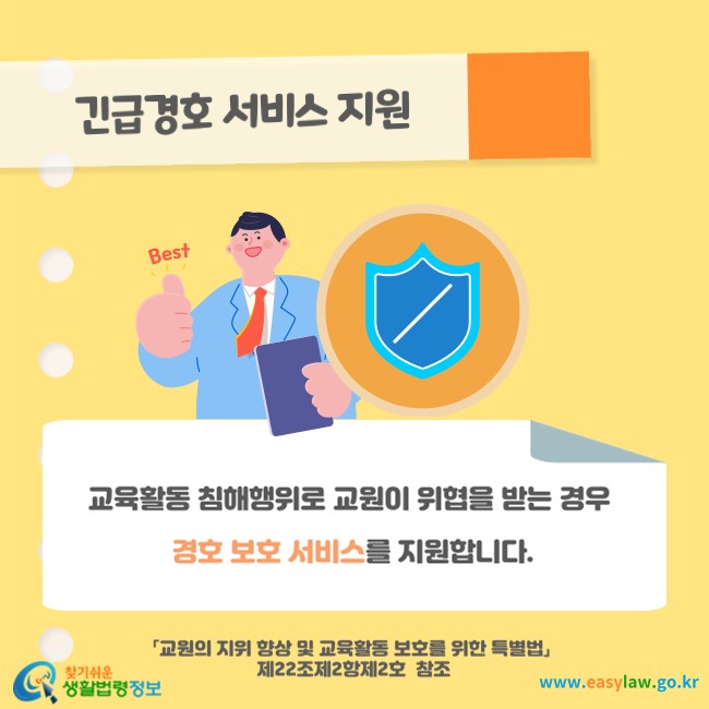 긴급경호 서비스 지원
교육활동 침해행위로 교원이 위협을 받는 경우 경호 보호 서비스를 지원합니다(「교원의 지위 향상 및 교육활동 보호를 위한 특별법」 제22조제2항제2호  참조).
찾기쉬운 생활법령정보(www.easylaw.go.kr)