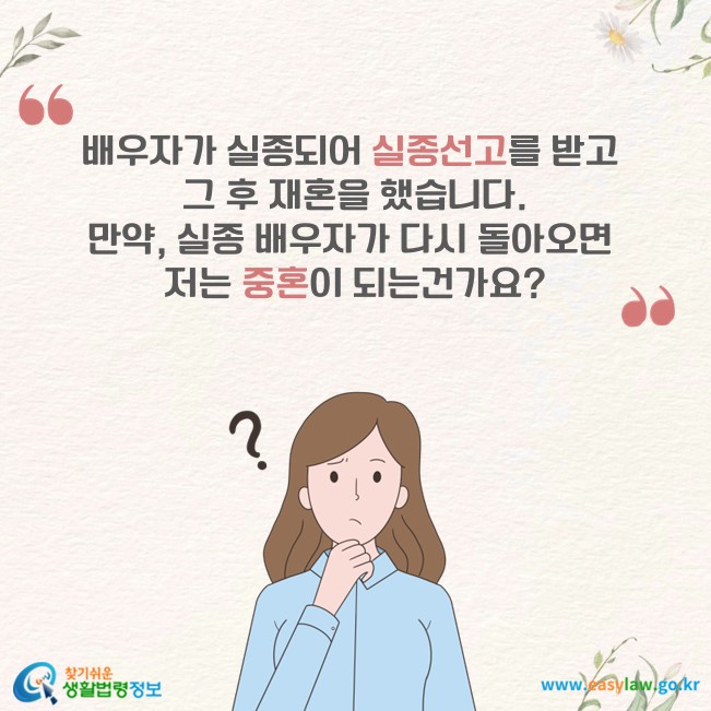 배우자가 실종되어 실종선고를 받고 그 후 재혼을 했습니다. 만약, 실종 배우자가 다시 돌아오면 저는 중혼이 되는건가요?
찾기쉬운 생활법령정보(www.easylaw.go.kr)
