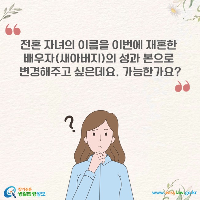 전혼 자녀의 이름을 이번에 재혼한 배우자(새아버지)의 성과 본으로 변경해주고 싶은데요. 가능한가요?
찾기쉬운 생활법령정보(www.easylaw.go.kr)