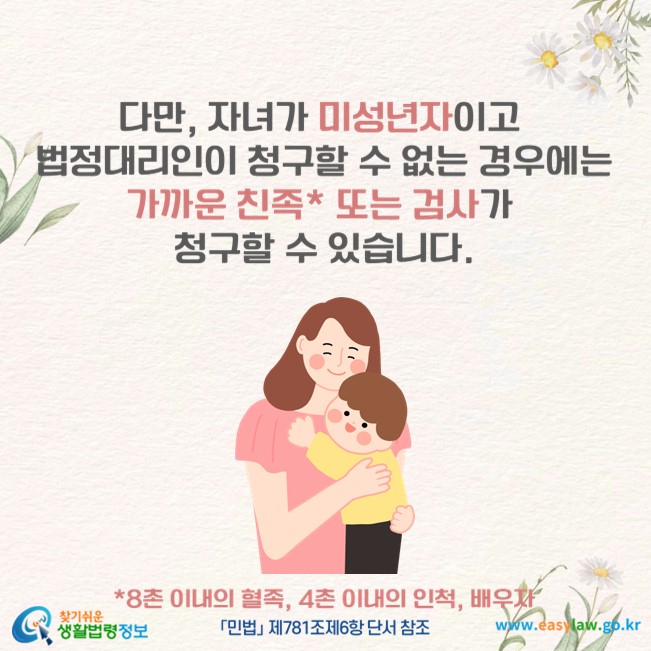 다만, 자녀가 미성년자이고 법정대리인이 청구할 수 없는 경우에는 가까운 친족* 또는 검사가 청구할 수 있습니다(「민법」 제781조제6항 단서 참조).
*8촌 이내의 혈족, 4촌 이내의 인척, 배우자
찾기쉬운 생활법령정보(www.easylaw.go.kr)