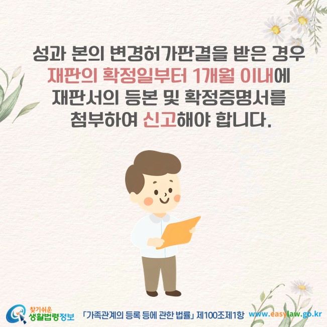 성과 본의 변경허가판결을 받은 경우 재판의 확정일부터 1개월 이내에 재판서의 등본 및 확정증명서를 첨부하여 신고해야 합니다(「가족관계의 등록 등에 관한 법률」 제100조제1항).
찾기쉬운 생활법령정보(www.easylaw.go.kr)