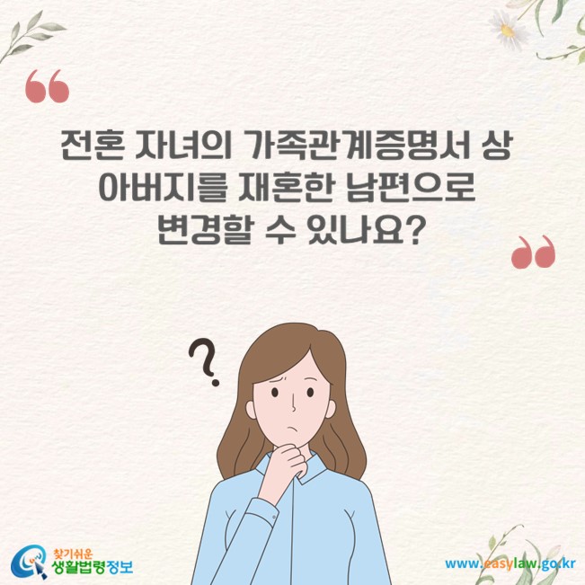 전혼 자녀의 가족관계증명서 상 아버지를 재혼한 남편으로 변경할 수 있나요?
찾기쉬운 생활법령정보(www.easylaw.go.kr)