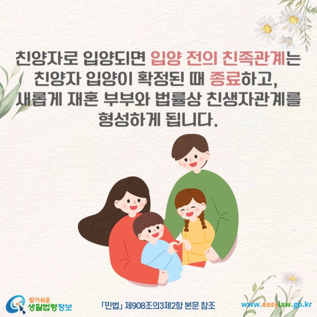 친양자로 입양되면 입양 전의 친족관계는 친양자 입양이 확정된 때 종료하고, 새롭게 재혼 부부와 법률상 친생자관계를 형성하게 됩니다(「민법」 제908조의3제2항 본문 참조).
찾기쉬운 생활법령정보(www.easylaw.go.kr)