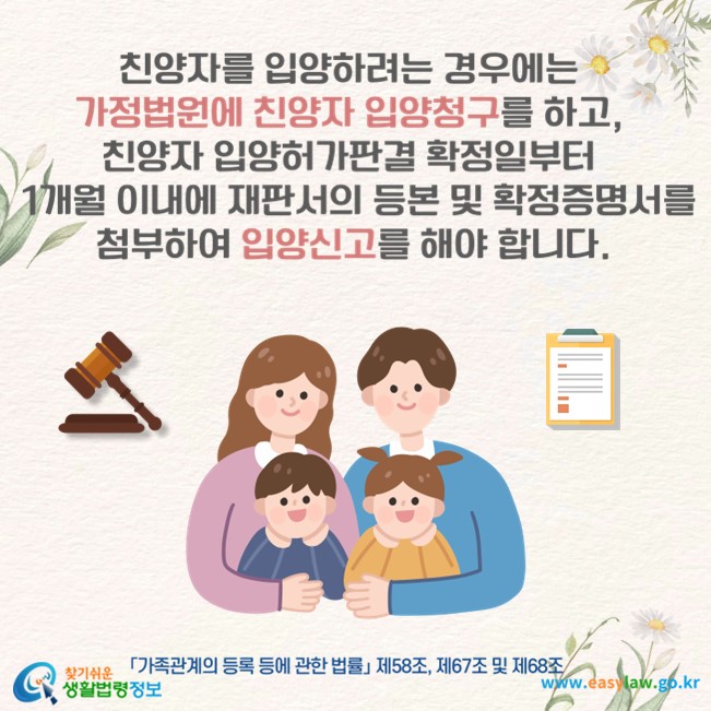 친양자를 입양하려는 경우에는 가정법원에 친양자 입양청구를 하고, 친양자 입양허가판결 확정일부터 1개월 이내에 재판서의 등본 및 확정증명서를 첨부하여 입양신고를 해야 합니다(「가족관계의 등록 등에 관한 법률」 제58조, 제67조 및 제68조).
찾기쉬운 생활법령정보(www.easylaw.go.kr)