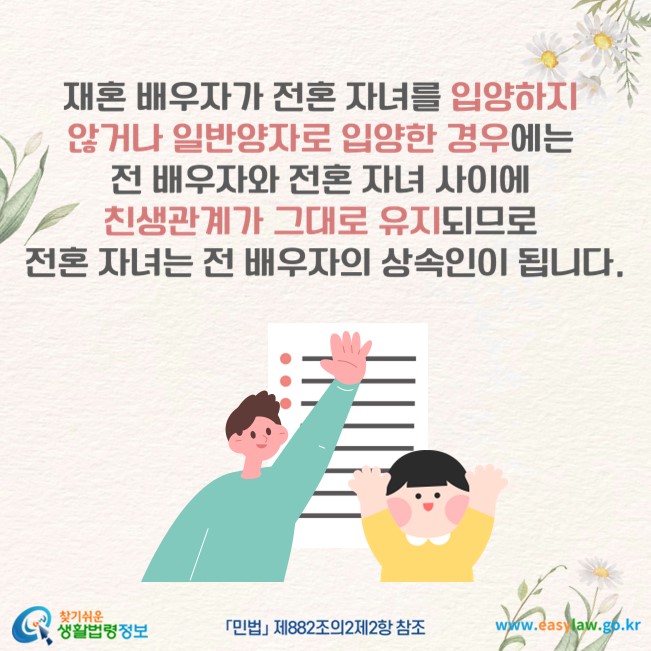 재혼 배우자가 전혼 자녀를 입양하지 않거나 일반양자로 입양한 경우에는 전 배우자와 전혼 자녀 사이에 친생관계가 그대로 유지되므로 전혼 자녀는 전 배우자의 상속인이 됩니다(「민법」 제882조의2제2항 참조).
찾기쉬운 생활법령정보(www.easylaw.go.kr)