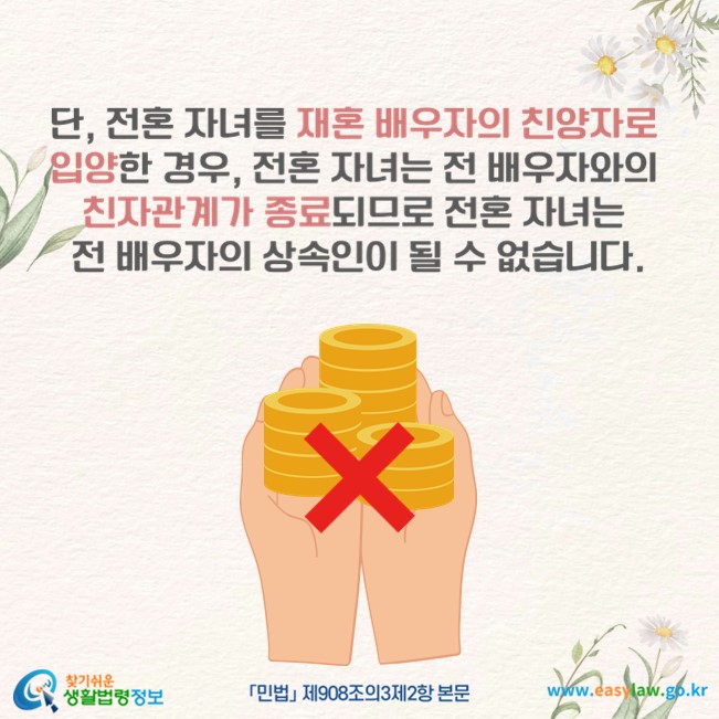 단, 전혼 자녀를 재혼 배우자의 친양자로 입양한 경우, 전혼 자녀는 전 배우자와의 친자관계가 종료되므로 전혼 자녀는 전 배우자의 상속인이 될 수 없습니다(「민법」 제908조의3제2항 본문).
찾기쉬운 생활법령정보(www.easylaw.go.kr)