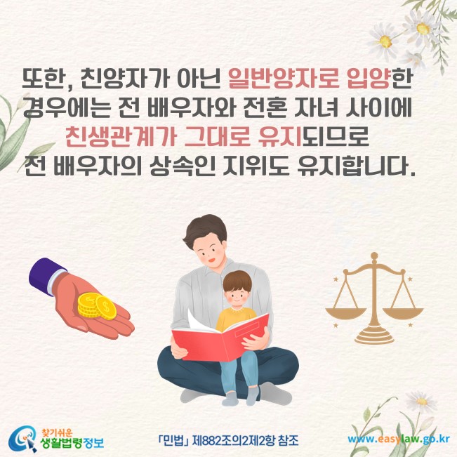 또한, 친양자가 아닌 일반양자로 입양한 경우에는 전 배우자와 전혼 자녀 사이에 친생관계가 그대로 유지되므로 전 배우자의 상속인 지위도 유지합니다(「민법」 제882조의2제2항 참조).
찾기쉬운 생활법령정보(www.easylaw.go.kr)