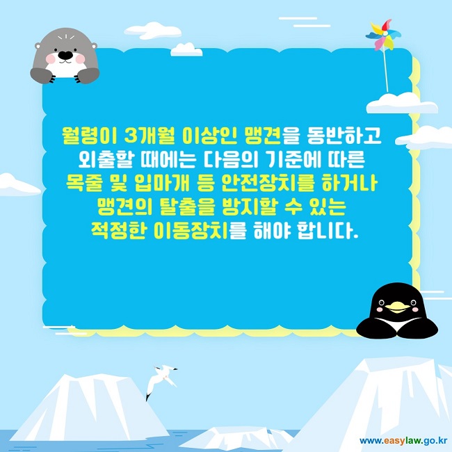 월령이 3개월 이상인 맹견을 동반하고 
외출할 때에는 다음의 기준에 따른 
목줄 및 입마개 등 안전장치를 하거나 
맹견의 탈출을 방지할 수 있는 
적정한 이동장치를 해야 합니다.