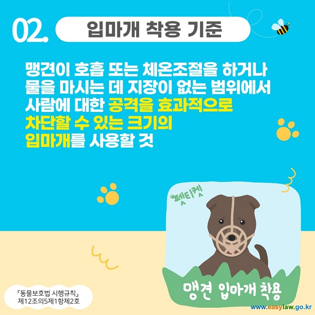 02. 입마개 착용 기준
맹견이 호흡 또는 체온조절을 하거나 
물을 마시는 데 지장이 없는 범위에서 
사람에 대한 공격을 효과적으로 
차단할 수 있는 크기의 
입마개를 사용할 것
「동물보호법 시행규칙」 
제12조의5제1항제2호