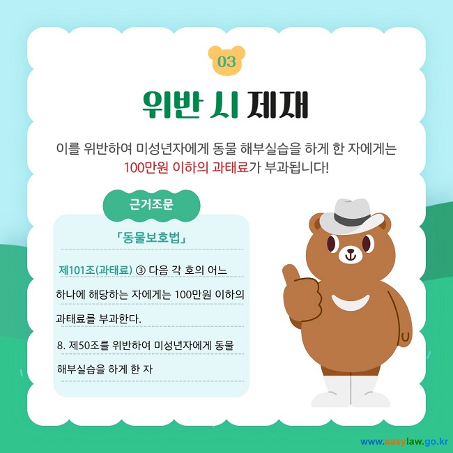 03 위반 시 제재 이를 위반하여 미성년자에게 동물 해부실습을 하게 한 자에게는 100만원 이하의 과태료가 부과됩니다! 근거조문 「동물보호법」   제101조(과태료) ③ 다음 각 호의 어느  하나에 해당하는 자에게는 100만원 이하의  과태료를 부과한다. 8. 제50조를 위반하여 미성년자에게 동물 해부실습을 하게 한 자