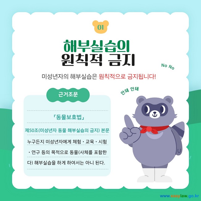 01 해부실습의 원칙적 금지 미성년자의 해부실습은 원칙적으로 금지됩니다! 근거조문  「동물보호법」  제50조(미성년자 동물 해부실습의 금지) 본문 누구든지 미성년자에게 체험ㆍ교육ㆍ시험ㆍ연구 등의 목적으로 동물(사체를 포함한다) 해부실습을 하게 하여서는 아니 된다.