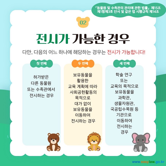 02 전시가 가능한 경우 다만, 다음의 어느 하나에 해당하는 경우는 전시가 가능합니다!  첫 번째 허가받은  다른 동물원  또는 수족관에서  전시하는 경우 두 번째 보유동물을  활용한  교육 계획에 따라  사회공헌활동의 목적으로  대가 없이  보유동물을  이동하여  전시하는 경우 세 번째 학술 연구  또는  교육의 목적으로 보유동물을 과학관, 생물자원관, 국공립수목원 등 기관으로  이동하여 전시하는 경우 「동물원 및 수족관의 관리에 관한 법률」  제15조제1항제3호 단서 및 같은 법 시행규칙 제14조