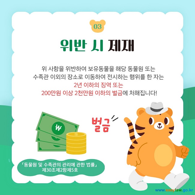 03 위반 시 제재 위 사항을 위반하여 보유동물을 해당 동물원 또는  수족관 이외의 장소로 이동하여 전시하는 행위를 한 자는  2년 이하의 징역 또는  200만원 이상 2천만원 이하의 벌금에 처해집니다! 「동물원 및 수족관의 관리에 관한 법률」  제30조제2항제5호 벌금