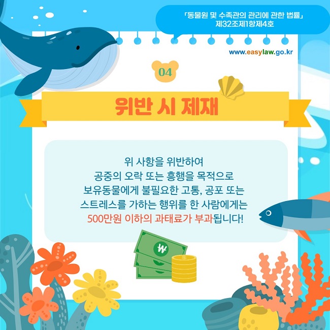 04 위반 시 제재 위 사항을 위반하여  공중의 오락 또는 흥행을 목적으로  보유동물에게 불필요한 고통, 공포 또는  스트레스를 가하는 행위를 한 사람에게는  500만원 이하의 과태료가 부과됩니다! 「동물원 및 수족관의 관리에 관한 법률」  제32조제1항제4호