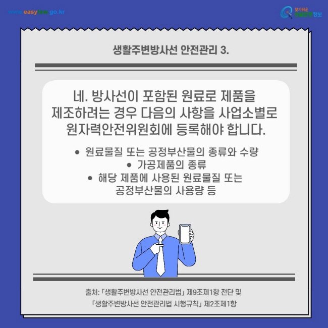 생활주변방사선 안전관리 3.
네. 방사선이 포함된 원료로 제품을 제조하려는 경우 다음의 사항을 사업소별로 원자력안전위원회에 등록해야 합니다.
원료물질 또는 공정부산물의 종류와 수량
가공제품의 종류
해당 제품에 사용된 원료물질 또는 공정부산물의 사용량 등
출처: 「생활주변방사선 안전관리법」 제9조제1항 전단 및 「생활주변방사선 안전관리법 시행규칙」 제2조제1항
찾기쉬운 생활법령정보(www.easylaw.go.kr)