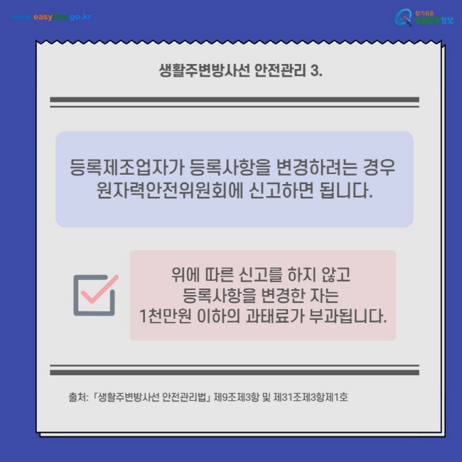 생활주변방사선 안전관리 3.
등록제조업자가 등록사항을 변경하려는 경우 원자력안전위원회에 신고하면 됩니다.
위에 따른 신고를 하지 않고 등록사항을 변경한 자는 1천만원 이하의 과태료가 부과됩니다.
출처:  「생활주변방사선 안전관리법」 제9조제3항 및 제31조제3항제1호
찾기쉬운 생활법령정보(www.easylaw.go.kr)