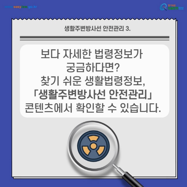 생활주변방사선 안전관리 3.
보다 자세한 법령정보가 궁금하다면? 찾기 쉬운 생활법령정보,  「생활주변방사선 안전관리」 콘텐츠에서 확인할 수 있습니다. 찾기쉬운 생활법령정보(www.easylaw.go.kr)