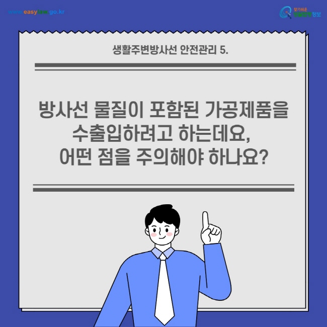 생활주변방사선 안전관리 5.
방사선 물질이 포함된 가공제품을 수출입하려고 하는데요, 어떤 점을 주의해야 하나요?
찾기쉬운 생활법령정보(www.easylaw.go.kr)
