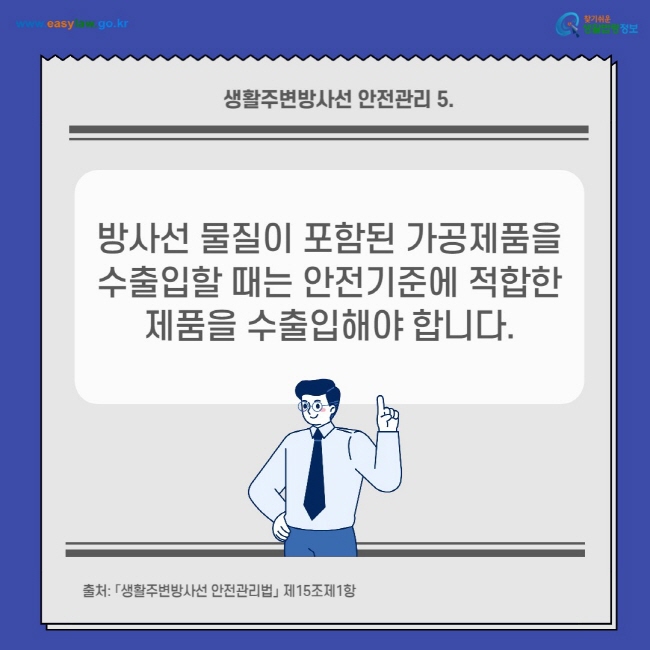 생활주변방사선 안전관리 5.
방사선 물질이 포함된 가공제품을 수출입할 때는 안전기준에 적합한 제품을 수출입해야 합니다.
출처: 「생활주변방사선 안전관리법」 제15조제1항
찾기쉬운 생활법령정보(www.easylaw.go.kr)