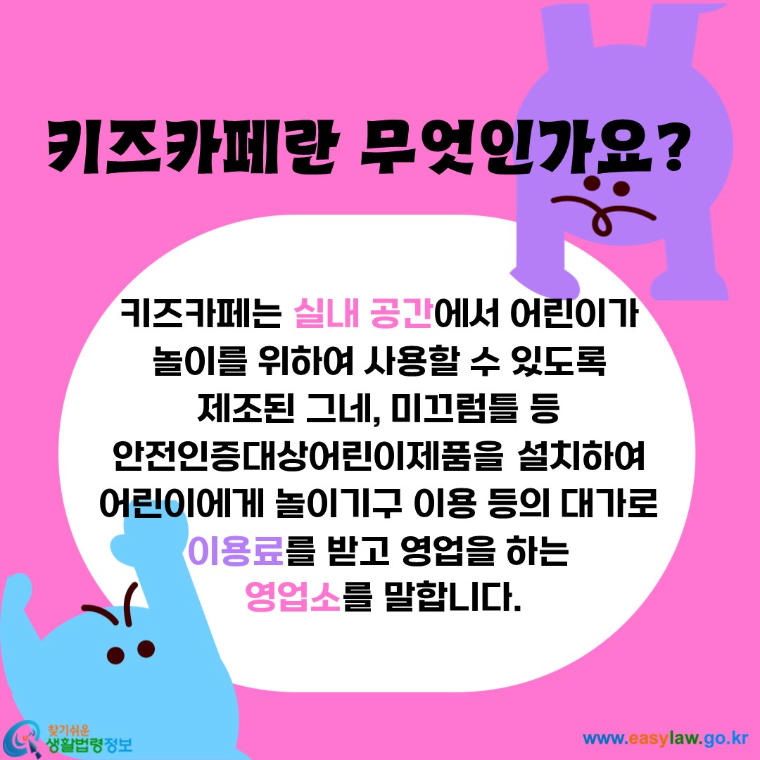 키즈카페는 실내 공간에서 어린이가 
놀이를 위하여 사용할 수 있도록 
제조된 그네, 미끄럼틀 등 
안전인증대상어린이제품을 설치하여 
어린이에게 놀이기구 이용 등의 대가로 
이용료를 받고 영업을 하는 
영업소를 말합니다.
