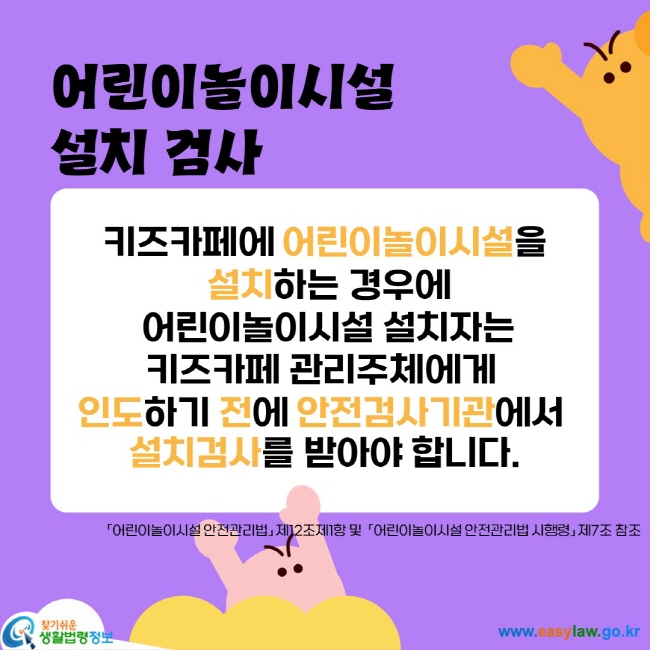 키즈카페에 어린이놀이시설을
 설치하는 경우에
 어린이놀이시설 설치자는
키즈카페 관리주체에게 
인도하기 전에 안전검사기관에서 
설치검사를 받아야 합니다.
