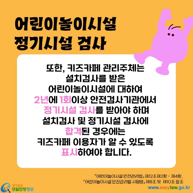 또한, 키즈카페 관리주체는 
설치검사를 받은 
어린이놀이시설에 대하여 
2년에 1회이상 안전검사기관에서 
정기시설 검사를 받아야 하며
설치검사 및 정기시설 검사에 
합격된 경우에는 
키즈카페 이용자가 알 수 있도록 
표시하여야 합니다.
