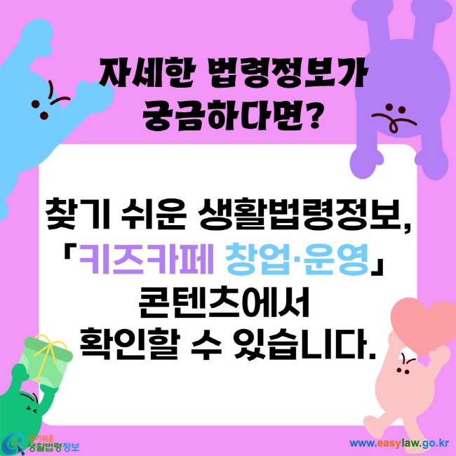 자세한 법령정보가 궁금하다면?
찾기 쉬운 생활법령정보,
 「키즈카페 창업·운영」  
콘텐츠에서 
확인할 수 있습니다.
