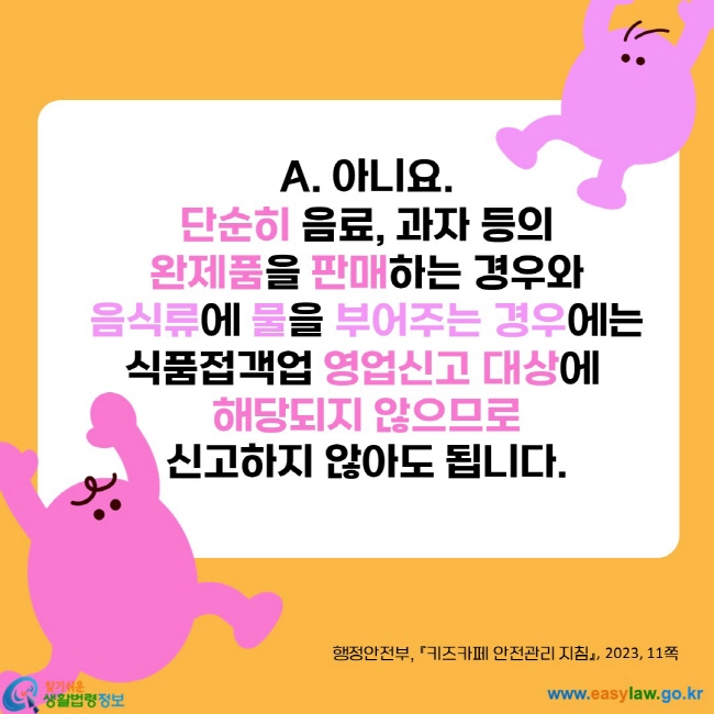 아니요.
단순히 음료, 과자 등의
완제품을 판매하는 경우와
음식류에 물을 부어주는 경우에는
식품접객업 영업신고 대상에 
해당되지 않으므로
신고하지 않아도 됩니다.
