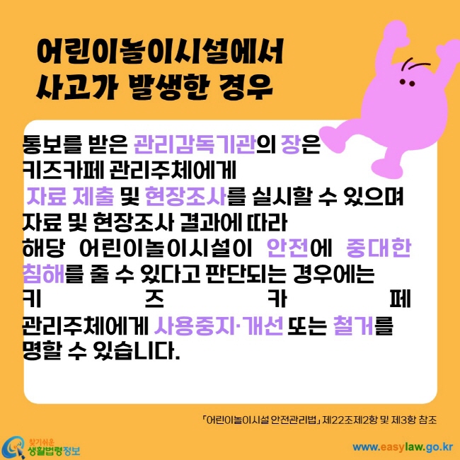 통보를 받은 관리감독기관의 장은
키즈카페 관리주체에게
 자료 제출 및 현장조사를 실시할 수 있으며 
자료 및 현장조사 결과에 따라 
해당 어린이놀이시설이 안전에 중대한 침해를 줄 수 있다고 판단되는 경우에는 
키즈카페 관리주체에게 사용중지·개선 또는 철거를 
명할 수 있습니다.
