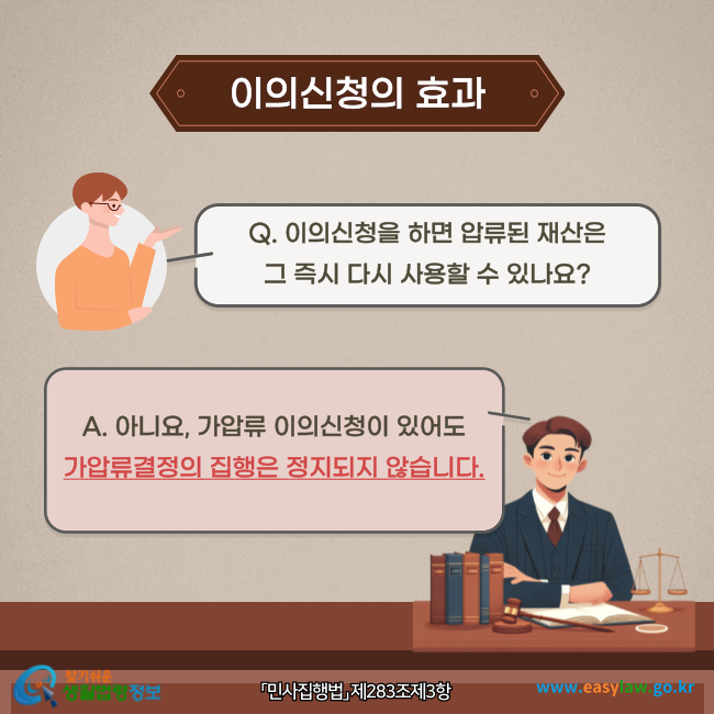 이의신청의 효과(「민사집행법」 제283조제3항)
Q. 이의신청을 하면 압류된 재산은 그 즉시 다시 사용할 수 있나요?
A. 아니요, 가압류 이의신청이 있어도 가압류결정의 집행은 정지되지 않습니다.
찾기쉬운 생활법령정보(www.easylaw.go.kr)