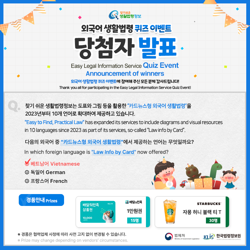 찾기 쉬운 생활법령정보 외국어 생활법령 퀴즈 이벤트 당첨자 발표 Easy Legal Information Service Quiz Event Announcement of Winners 외국어 생활법령 퀴즈 이벤트에 참여해 주신 모든 분께 감사드립니다! Thank you all for participating in the Easy Legal Information Service Quiz Event Q. 찾기 쉬운 생활법령정보는 도표와 그림 등을 활용한 “카드뉴스형 외국어 생활법령”을 2023년부터 10개 언어로 확대하여 제공하고 있습니다. 다음의 외국어 중 “카드뉴스형 외국어 생활법령”에서 제공하는 언어는 무엇일까요? 