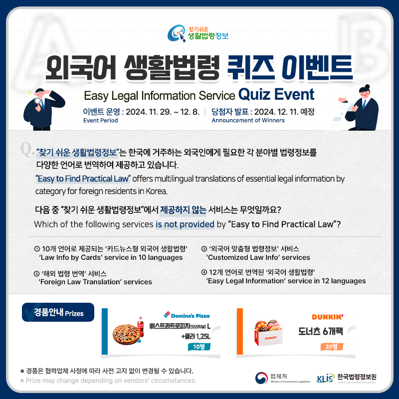 찾기 쉬운 생활법령정보 외국어 생활법령 퀴즈 이벤트 Easy Legal Information Service Quiz Event 이벤트 기간 Event Period 2024. 11. 29. ~ 12.8. 당첨자발표 Announcement of Winners 2024. 12. 11.(예정) Q. “찾기 쉬운 생활법령정보”는 한국에 거주하는 외국인에게 필요한 각 분야별 법령정보를 다양한 언어로 번역하여 제공하고 있습니다. 다음 중 “찾기 쉬운 생활법령정보”에서 제공하지 않는 서비스는 무엇일까요? Q. “Easy to Find Practical Law” offers multilingual translations of essential legal information by category for foreign residents in Korea. Which of the following services is not provided by “Easy to Find Practical Law”? ① 10개 언어로 제공되는 ‘카드뉴스형 외국어 생활법령’   “Law Info by Cards” service in 10 languages ② 외국어 맞춤형 법령정보 서비스 “Customized Law Info” services ③ 해외 법령 번역 서비스 “Foreign Law Translation” services ④ 12개 언어로 번역된 ‘외국어 생활법령’ “Easy Legal Information” service in 12 languages 경품안내 Prizes 도미노피자 베스트콰트로피자(오리지널)L+콜라1.25L 10명 던킨 도너츠 6개팩 20명 경품은 협력업체 사정에 따라 사전 고지 없이 변경될 수 있습니다. Prize may change depending on vendors' circumstances. 법제처 한국법령정보원