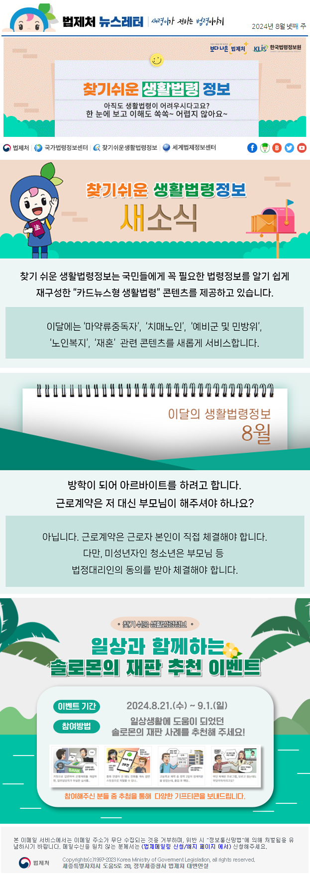 법제처 뉴스레터 새령이가 전하는 법령이야기 2024년 8월 넷째 주 보다 나은 법제처 KLiS한국법령정보원 찾기 쉬운 생활법령 정보 아직도 생활법령이 어려우시다고요? 한 눈에 보고 이해도 쏙쏙~ 어렵지 않아요~ 찾기 쉬운 생활법령정보 새소식 찾기 쉬운 생활법령정보는 국민들에게 꼭 필요한 법령정보를 알기 쉽게 재구성한 “카드뉴스형 생활법령” 콘텐츠를 제공하고 있습니다. 이달에는 ‘마약류중독자’, ‘치매노인’, ‘예비군 및 민방위’, ‘노인복지’, ‘재혼’  관련 콘텐츠를 새롭게 서비스합니다. 이달의 생활법령정보 8월 방학이 되어 아르바이트를 하려고 합니다. 근로계약은 저 대신 부모님이 해주셔야 하나요? 아닙니다. 근로계약은 근로자 본인이 직접 체결해야 합니다. 다만, 미성년자인 청소년은 부모님 등 법정대리인의 동의를 받아 체결해야 합니다. 찾기 쉬운 생활법령정보 일상과 함께하는 솔로몬의 재판 추천 이벤트 이벤트 기간 2024.8.21.(수) ~ 9.1(일) 참여방법 일상생활에 도움이 되었던 솔로몬의 재판 사례를 추천해 주세요! 참여해주신 분들 중 추첨을 통해 다양한 기프티콘을 보내드립니다. 본 이메일 서비스에서는 이메일 주소가 무단 수집되는 것을 거부하며, 위반 시 "정보통신망법"에 의해 처벌됨을 유념하시길 바랍니다. 메일수신을 원치않는 분께서는 (법제메일링 신청/해지 페이지 에서) 신청해주세요.