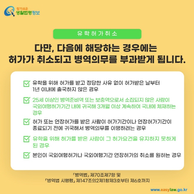 유학허가 취소: 다만, 다음에 해당하는 경우에는  허가가 취소되고 병역의무를 부과받게 됩니다.1. 유학을 위해 허가를 받고 정당한 사유 없이 허가받은 날부터  1년 이내에 출국하지 않은 경우 2. 25세 이상인 병역준비역 또는 보충역으로서 소집되지 않은 사람이  국외여행허가기간 내에 귀국해 3개월 이상 계속하여 국내에 체재하는 경우 3. 허가 또는 연장허가를 받은 사람이 허가기간이나 연장허가기간이 종료되기 전에 귀국해서 병역의무를 이행하려는 경우 4. 유학을 위해 허가를 받은 사람이 그 허가요건을 유지하지 못하게 된 경우 5. 본인이 국외여행허가나 국외여행기간 연장허가의 취소를 원하는 경우 「병역법」 제70조제7항 및  「병역법 시행령」 제147조의2제1항제3호부터 제6호까지