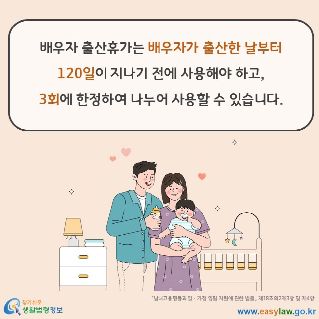 배우자 출산휴가는 배우자가 출산한 날부터 120일이 지나기 전에 사용해야 하고, 3회에 한정하여 나누어 사용할 수 있습니다. 「남녀고용평등과 일ㆍ가정 양립 지원에 관한 법률」 제18조의2제3항 및 제4항