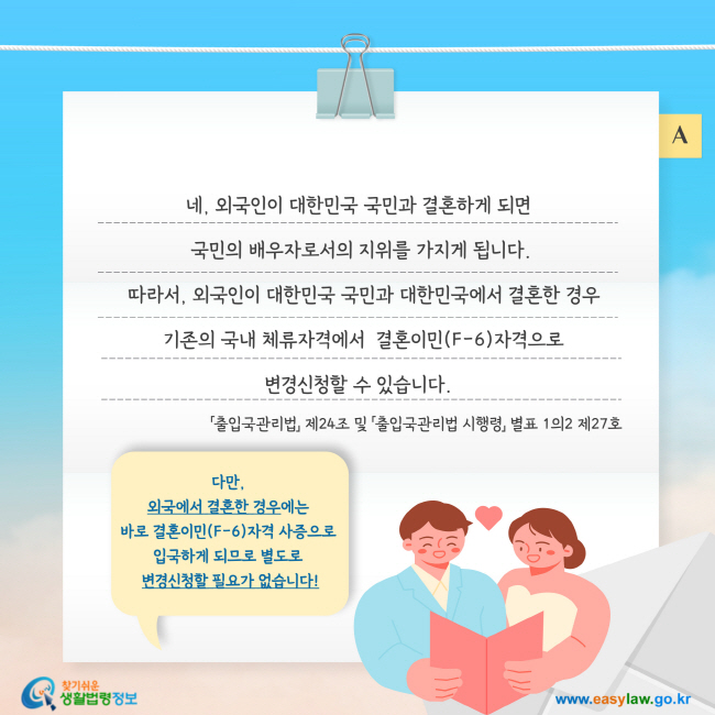 네, 외국인이 대한민국 국민과 결혼하게 되면  국민의 배우자로서의 지위를 가지게 됩니다.  따라서, 외국인이 대한민국 국민과 대한민국에서 결혼한 경우  기존의 국내 체류자격에서  결혼이민(F-6)자격으로 변경신청할 수 있습니다. 다만,  외국에서 결혼한 경우에는  바로 결혼이민(F-6)자격 사증으로  입국하게 되므로 별도로  변경신청할 필요가 없습니다. 「출입국관리법」 제24조 및 「출입국관리법 시행령」 별표 1의2 제27호