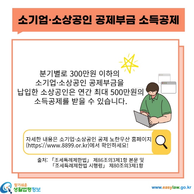 소기업ㆍ소상공인 공제부금 소득공제 분기별로 300만원 이하의 소기업ㆍ소상공인 공제부금을 납입한 소상공인은 연간 최대 500만원의 소득공제를 받을 수 있습니다. 자세한 내용은 소기업ㆍ소상공인 공제 노란우산 홈페이지(https://www.8899.or.kr)에서 확인하세요! 출처: 「조세특례제한법」 제86조의3제1항 본문 및 「조세특례제한법 시행령」 제80조의3제1항