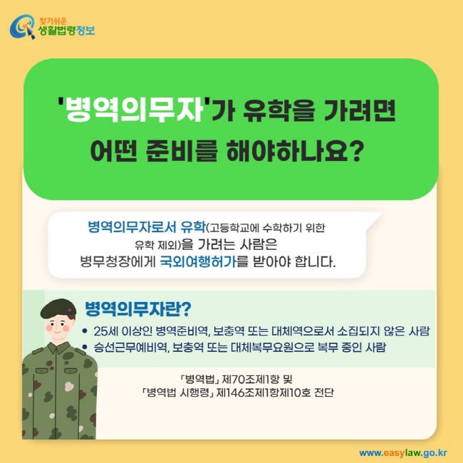 '병역의무자'가 유학을 가려면 어떤 준비를 해야하나요? 병역의무자로서 유학(고등학교에 수학하기 위한  유학 제외)을 가려는 사람은  병무청장에게 국외여행허가를 받아야 합니다. 병역의무자란? 25세 이상인 병역준비역, 보충역 또는 대체역으로서 소집되지 않은 사람, 승선근무예비역, 보충역 또는 대체복무요원으로 복무 중인 사람을 말합니다. 「병역법」 제70조제1항 및  「병역법 시행령」 제146조제1항제10호 전단