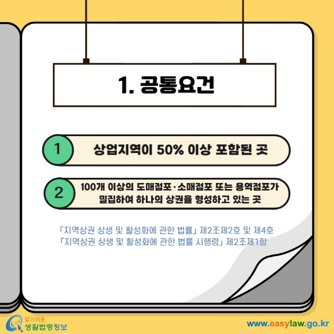 1. 공통요건 1 상업지역이 50% 이상 포함된 곳 2 100개 이상의 도매점포·소매점포 또는 용역점포가 밀집하여 하나의 상권을 형성하고 있는 곳 「지역상권 상생 및 활성화에 관한 법률」 제2조제2호 및 제4호 「지역상권 상생 및 활성화에 관한 법률 시행령」 제2조제1항 