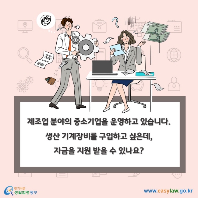 제조업 분야의 중소기업을 운영하고 있습니다. 생산 기계장비를 구입하고 싶은데, 자금을 지원 받을 수 있나요?