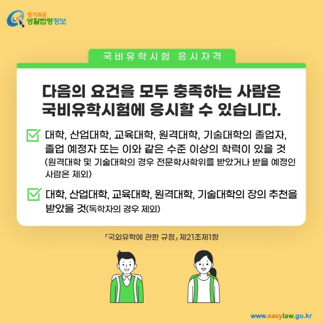 국비유학시험 응시자격. 다음의 요건을 모두 충족하는 사람은 국비유학시험에 응시할 수 있습니다. 1. 대학, 산업대학, 교육대학, 원격대학, 기술대학의 졸업자,  졸업 예정자 또는 이와 같은 수준 이상의 학력이 있을 것 (원격대학 및 기술대학의 경우 전문학사학위를 받았거나 받을 예정인 사람은 제외) 2. 대학, 산업대학, 교육대학, 원격대학, 기술대학의 장의 추천을 받았을 것(독학자의 경우 제외)「국외유학에 관한 규정」 제21조제1항