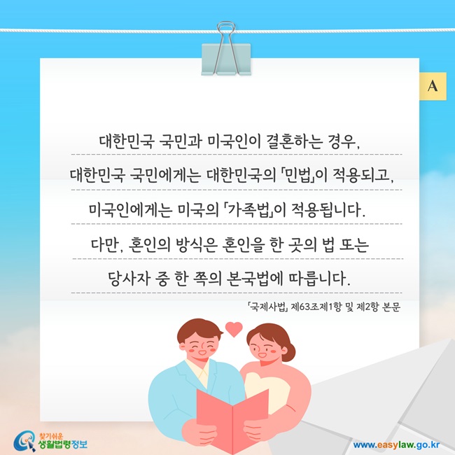 대한민국 국민과 미국인이 결혼하는 경우,  대한민국 국민에게는 대한민국의 「민법」이 적용되고, 미국인에게는 미국의 「가족법」이 적용됩니다.  다만, 혼인의 방식은 혼인을 한 곳의 법 또는 당사자 중 한 쪽의 본국법에 따릅니다.「국제사법」 제63조제1항 및 제2항 본문