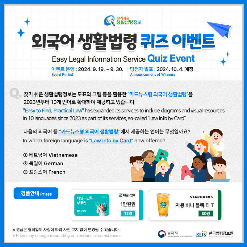 찾기 쉬운 생활법령정보 외국어 생활법령 퀴즈 이벤트 Easy Legal Information Service Quiz Event 이벤트 기간 Event Period 2024. 9. 19. ~ 9.30. 당첨자발표 Announcement of Winners 2024. 10. 4.(예정) Q. 찾기 쉬운 생활법령정보는 도표와 그림 등을 활용한 “카드뉴스형 외국어 생활법령”을 2023년부터 10개 언어로 확대하여 제공하고 있습니다. 다음의 외국어 중 “카드뉴스형 외국어 생활법령”에서 제공하는 언어는 무엇일까요? 