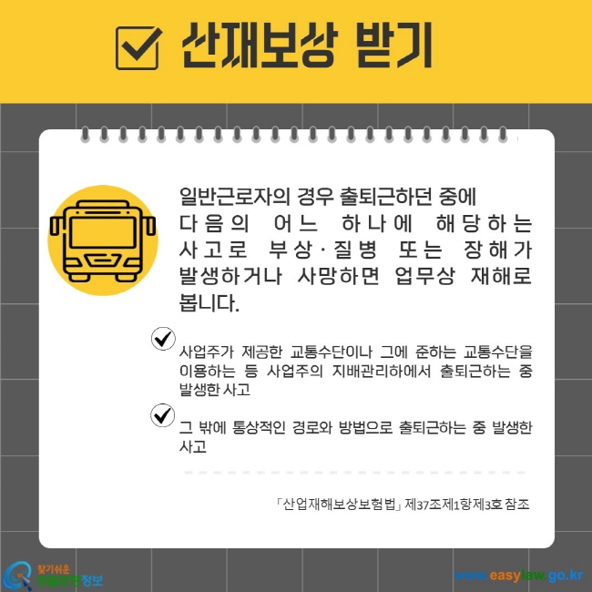 일반근로자의 경우 출퇴근하던 중에  다음의 어느 하나에 해당하는 사고로 부상·질병 또는 장해가 발생하거나 사망하면 업무상 재해로 봅니다.   사업주가 제공한 교통수단이나 그에 준하는 교통수단을 이용하는 등 사업주의 지배관리하에서 출퇴근하는 중 발생한 사고  그 밖에 통상적인 경로와 방법으로 출퇴근하는 중 발생한 사고