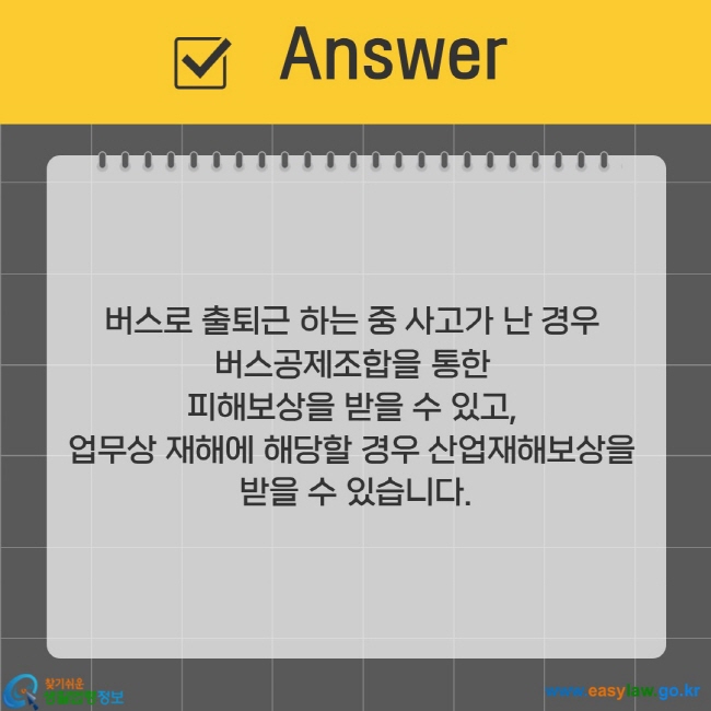 버스로 출퇴근 하는 중 사고가 난 경우  버스공제조합을 통한  피해보상을 받을 수 있고,  업무상 재해에 해당할 경우 산업재해보상을  받을 수 있습니다.