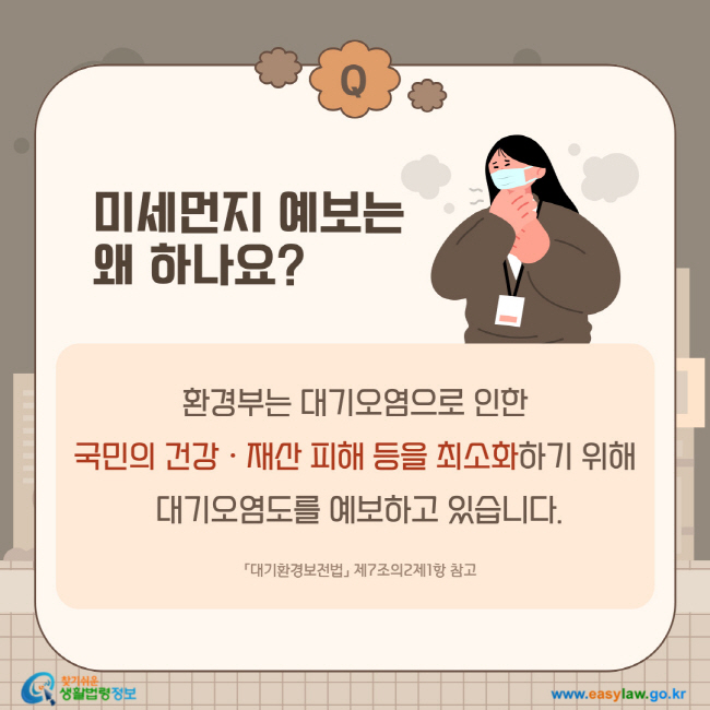 질문: 미세먼지 예보는 왜 하나요?
답변: 환경부는 대기오염으로 인한 국민의 건강ㆍ재산 피해 등을 최소화하기 위해 대기오염도를 예보하고 있습니다.「대기환경보전법」 제7조의2제1항 참고