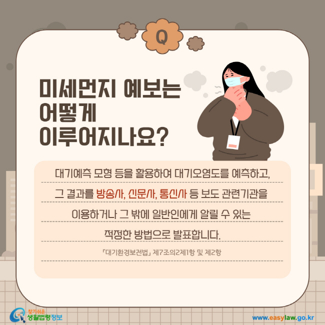 질문: 미세먼지 예보는 어떻게 이루어지나요?
답변: 대기예측 모형 등을 활용하여 대기오염도를 예측하고, 그 결과를 방송사, 신문사, 통신사 등 보도 관련기관을 이용하거나 그 밖에 일반인에게 알릴 수 있는 적정한 방법으로 발표합니다.「대기환경보전법」 제7조의2제1항 및 제2항