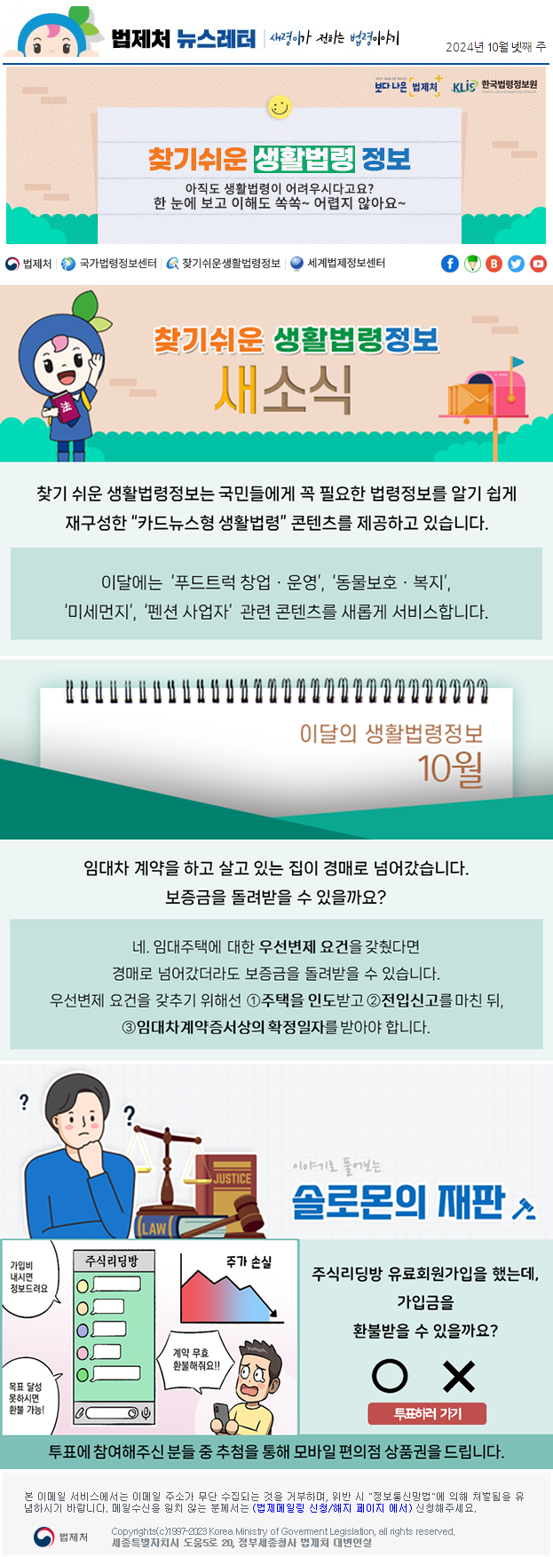 법제처 뉴스레터 새령이가 전하는 법령이야기 2024년 10월 넷째 주 보다 나은 법제처 KLiS한국법령정보원 찾기 쉬운 생활법령 정보 아직도 생활법령이 어려우시다고요? 한 눈에 보고 이해도 쏙쏙~ 어렵지 않아요~ 찾기 쉬운 생활법령정보 새소식 찾기 쉬운 생활법령정보는 국민들에게 꼭 필요한 법령정보를 알기 쉽게 재구성한 “카드뉴스형 생활법령” 콘텐츠를 제공하고 있습니다. 이달에는 ‘푸드트럭 창업ㆍ운영’, ‘동물보호ㆍ복지’, ‘미세먼지’, ‘펜션 사업자’ 관련 콘텐츠를 새롭게 서비스합니다. 이달의 생활법령정보 10월임대차 계약을 하고 살고 있는 집이 경매로 넘어갔습니다. 보증금을 돌려받을 수 있을까요? 네. 임대주택에 대한 우선변제 요건을 갖췄다면 경매로 넘어갔더라도 보증금을 돌려받을 수 있습니다. 우선변제 요건을 갖추기 위해선 ①주택을 인도받고 ②전입신고를 마친 뒤, ③임대차계약증서상의 확정일자를 받아야 합니다. 이야기로 풀어보는 솔로몬의 재판 가입비 내시면 정보드려요 목표 달성 못하시면 환불 가능! 주가 손실 계약 무효 환불해줘요!! 주식리딩방 유료회원가입을 했는데, 가입금을 환불받을 수 있을까요? O X 투표하러가기 투표에 참여해주신 분들 중 추첨을 통해 모바일 편의점 상품권을 드립니다. 본 이메일 서비스에서는 이메일 주소가 무단 수집되는 것을 거부하며, 위반 시 &quot;정보통신망법&quot;에 의해 처벌됨을 유념하시길 바랍니다. 메일수신을 원치않는 분께서는 (법제메일링 신청/해지 페이지 에서) 신청해주세요. 법제처 Korea Ministry of Govement Legislation, all rights reserved. 세종특별자치시 도움5로 20, 정부세종청사 법제처 대변인실